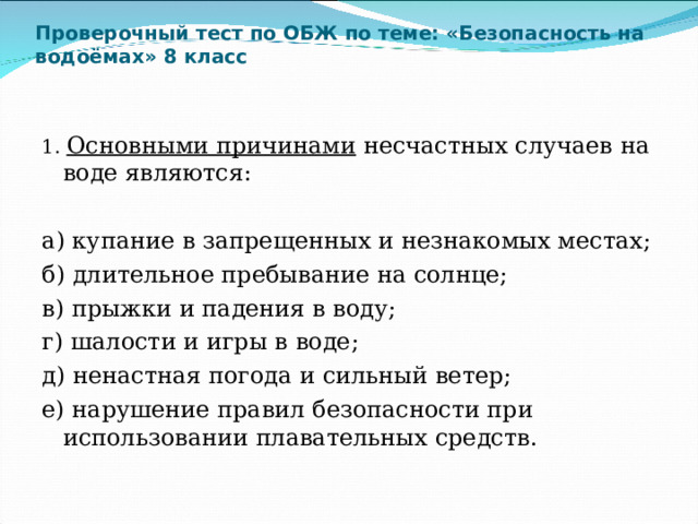 Проверочный тест по ОБЖ по теме: «Безопасность на водоёмах» 8 класс     1. Основными причинами  несчастных случаев на воде являются:   а) купание в запрещенных и незнакомых местах; б) длительное пребывание на солнце; в) прыжки и падения в воду; г) шалости и игры в воде; д) ненастная погода и сильный ветер; е) нарушение правил безопасности при использовании плавательных средств. 