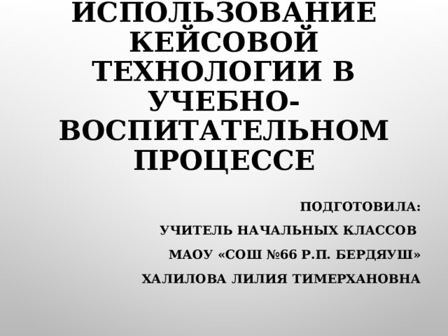 ИСПОЛЬЗОВАНИЕ КЕЙСОВОЙ ТЕХНОЛОГИИ В УЧЕБНО- ВОСПИТАТЕЛЬНОМ ПРОЦЕССЕ   ПОДГОТОВИЛА: УЧИТЕЛЬ НАЧАЛЬНЫХ КЛАССОВ МАОУ «СОШ №66 Р.П. БЕРДЯУШ» ХАЛИЛОВА ЛИЛИЯ ТИМЕРХАНОВНА  