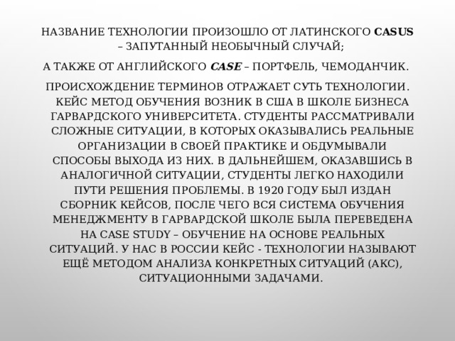 НАЗВАНИЕ ТЕХНОЛОГИИ ПРОИЗОШЛО ОТ ЛАТИНСКОГО CASUS – ЗАПУТАННЫЙ НЕОБЫЧНЫЙ СЛУЧАЙ; А ТАКЖЕ ОТ АНГЛИЙСКОГО CASE  – ПОРТФЕЛЬ, ЧЕМОДАНЧИК. ПРОИСХОЖДЕНИЕ ТЕРМИНОВ ОТРАЖАЕТ СУТЬ ТЕХНОЛОГИИ. КЕЙС МЕТОД ОБУЧЕНИЯ ВОЗНИК В США В ШКОЛЕ БИЗНЕСА ГАРВАРДСКОГО УНИВЕРСИТЕТА. СТУДЕНТЫ РАССМАТРИВАЛИ СЛОЖНЫЕ СИТУАЦИИ, В КОТОРЫХ ОКАЗЫВАЛИСЬ РЕАЛЬНЫЕ ОРГАНИЗАЦИИ В СВОЕЙ ПРАКТИКЕ И ОБДУМЫВАЛИ СПОСОБЫ ВЫХОДА ИЗ НИХ. В ДАЛЬНЕЙШЕМ, ОКАЗАВШИСЬ В АНАЛОГИЧНОЙ СИТУАЦИИ, СТУДЕНТЫ ЛЕГКО НАХОДИЛИ ПУТИ РЕШЕНИЯ ПРОБЛЕМЫ. В 1920 ГОДУ БЫЛ ИЗДАН СБОРНИК КЕЙСОВ, ПОСЛЕ ЧЕГО ВСЯ СИСТЕМА ОБУЧЕНИЯ МЕНЕДЖМЕНТУ В ГАРВАРДСКОЙ ШКОЛЕ БЫЛА ПЕРЕВЕДЕНА НА CASE STUDY – ОБУЧЕНИЕ НА ОСНОВЕ РЕАЛЬНЫХ СИТУАЦИЙ. У НАС В РОССИИ КЕЙС - ТЕХНОЛОГИИ НАЗЫВАЮТ ЕЩЁ МЕТОДОМ АНАЛИЗА КОНКРЕТНЫХ СИТУАЦИЙ (АКС), СИТУАЦИОННЫМИ ЗАДАЧАМИ. 