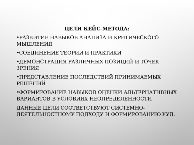 ЦЕЛИ КЕЙС-МЕТОДА: РАЗВИТИЕ НАВЫКОВ АНАЛИЗА И КРИТИЧЕСКОГО МЫШЛЕНИЯ СОЕДИНЕНИЕ ТЕОРИИ И ПРАКТИКИ ДЕМОНСТРАЦИЯ РАЗЛИЧНЫХ ПОЗИЦИЙ И ТОЧЕК ЗРЕНИЯ ПРЕДСТАВЛЕНИЕ ПОСЛЕДСТВИЙ ПРИНИМАЕМЫХ РЕШЕНИЙ ФОРМИРОВАНИЕ НАВЫКОВ ОЦЕНКИ АЛЬТЕРНАТИВНЫХ ВАРИАНТОВ В УСЛОВИЯХ НЕОПРЕДЕЛЕННОСТИ ДАННЫЕ ЦЕЛИ СООТВЕТСТВУЮТ СИСТЕМНО- ДЕЯТЕЛЬНОСТНОМУ ПОДХОДУ И ФОРМИРОВАНИЮ УУД. 