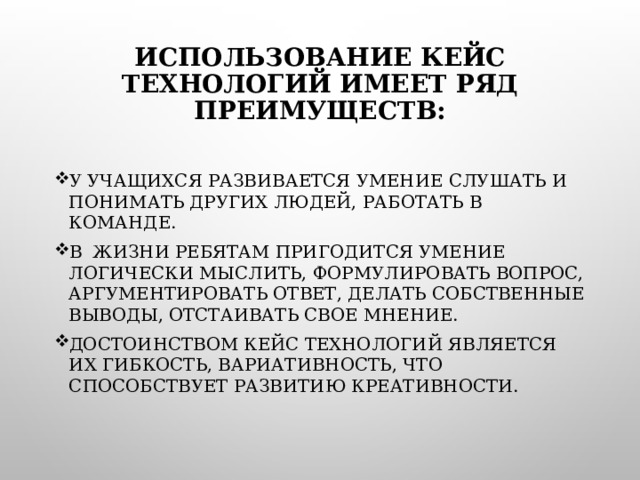 ИСПОЛЬЗОВАНИЕ КЕЙС ТЕХНОЛОГИЙ ИМЕЕТ РЯД ПРЕИМУЩЕСТВ:   У УЧАЩИХСЯ РАЗВИВАЕТСЯ УМЕНИЕ СЛУШАТЬ И ПОНИМАТЬ ДРУГИХ ЛЮДЕЙ, РАБОТАТЬ В КОМАНДЕ. В ЖИЗНИ РЕБЯТАМ ПРИГОДИТСЯ УМЕНИЕ ЛОГИЧЕСКИ МЫСЛИТЬ, ФОРМУЛИРОВАТЬ ВОПРОС, АРГУМЕНТИРОВАТЬ ОТВЕТ, ДЕЛАТЬ СОБСТВЕННЫЕ ВЫВОДЫ, ОТСТАИВАТЬ СВОЕ МНЕНИЕ. ДОСТОИНСТВОМ КЕЙС ТЕХНОЛОГИЙ ЯВЛЯЕТСЯ ИХ ГИБКОСТЬ, ВАРИАТИВНОСТЬ, ЧТО СПОСОБСТВУЕТ РАЗВИТИЮ КРЕАТИВНОСТИ.    