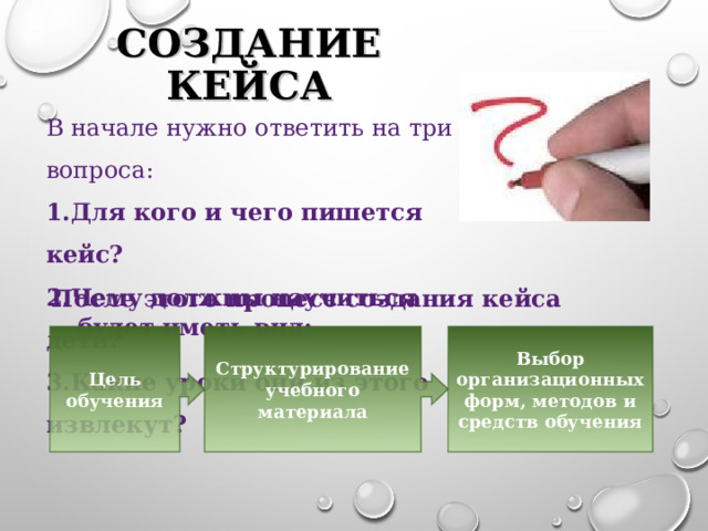 СОЗДАНИЕ КЕЙСА В начале нужно ответить на три вопроса: Для кого и чего пишется кейс? Чему должны научиться дети? Какие уроки они из этого извлекут? После этого процесс создания кейса будет иметь вид: Цель обучения Структурирование учебного материала Выбор организационных форм, методов и средств обучения 8 