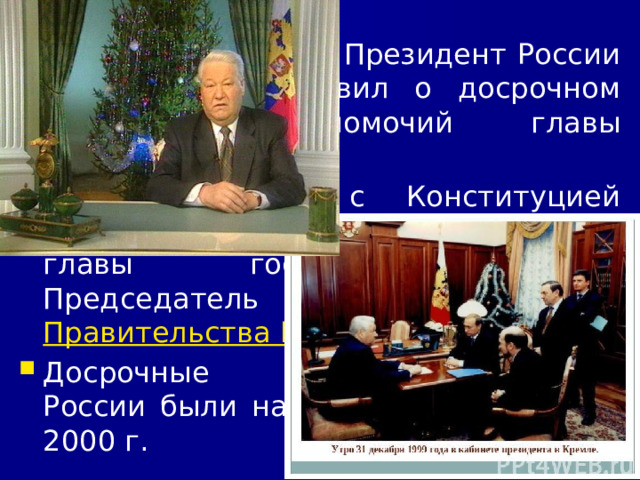 11/23/21 31 декабря 1999 г. Президент России Б.Н. Ельцин объявил о досрочном сложении полномочий главы государства. В соответствии с Конституцией страны исполняющим обязанности главы государства стал Председатель Правительства В.В. Путин . Досрочные выборы Президента России были назначены на 26 марта 2000 г.  