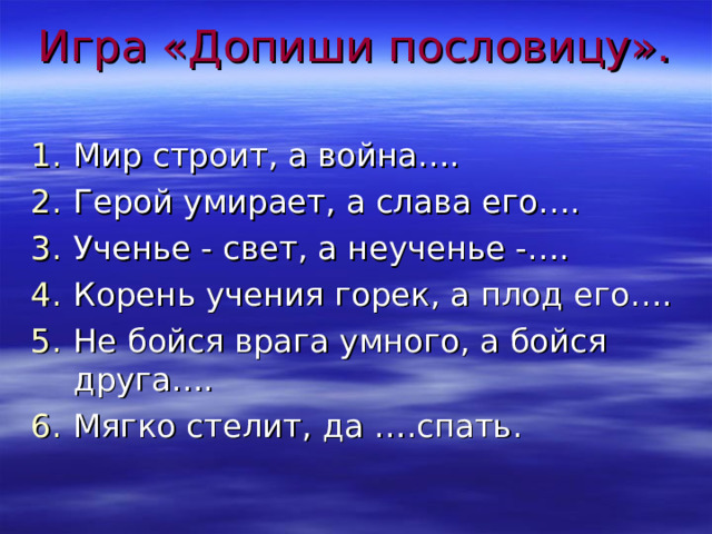 Игра «Допиши пословицу».   Мир строит, а война…. Герой умирает, а слава его…. Ученье - свет, а неученье -…. Корень учения горек, а плод его…. Не бойся врага умного, а бойся друга…. Мягко стелит, да ….спать. 