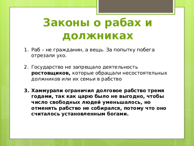 Законы о рабах и должниках Раб – не гражданин, а вещь. За попытку побега отрезали ухо. Государство не запрещало деятельность ростовщиков, которые обращали несостоятельных должников или их семьи в рабство  Хаммурапи ограничил долговое рабство тремя годами, так как царю было не выгодно, чтобы число свободных людей уменьшалось, но отменять рабство не собирался, потому что оно считалось установленным богами. 