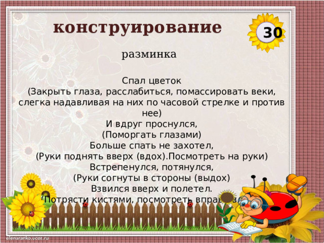 конструирование  30 разминка Спал цветок (Закрыть глаза, расслабиться, помассировать веки, слегка надавливая на них по часовой стрелке и против нее) И вдруг проснулся, (Поморгать глазами) Больше спать не захотел, (Руки поднять вверх (вдох).Посмотреть на руки) Встрепенулся, потянулся, (Руки согнуты в стороны (выдох) Взвился вверх и полетел. (Потрясти кистями, посмотреть вправо-влево)   