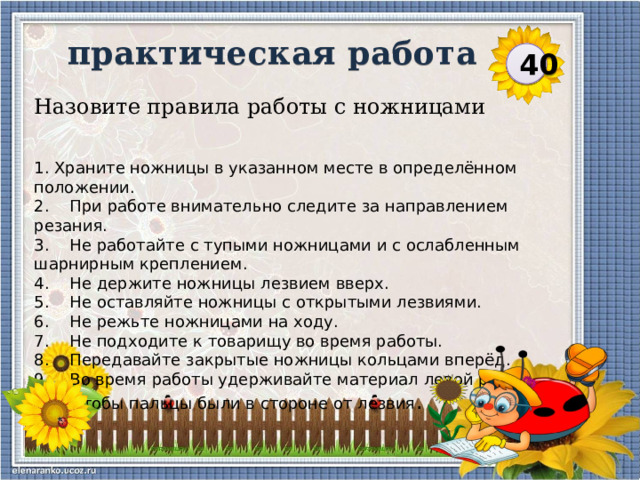 практическая работа  40 Назовите правила работы с ножницами 1. Храните ножницы в указанном месте в определённом положении. 2.    При работе внимательно следите за направлением резания. 3.    Не работайте с тупыми ножницами и с ослабленным шарнирным креплением. 4.    Не держите ножницы лезвием вверх. 5.    Не оставляйте ножницы с открытыми лезвиями. 6.    Не режьте ножницами на ходу. 7.    Не подходите к товарищу во время работы. 8.    Передавайте закрытые ножницы кольцами вперёд. 9.    Во время работы удерживайте материал левой рукой так, чтобы пальцы были в стороне от лезвия .  