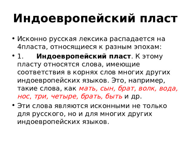 Индоевропейский пласт Исконно русская лексика распадается на 4пласта, относящиеся к разным эпохам: 1. Индоевропейский пласт . К этому пласту относятся слова, имеющие соответствия в корнях слов многих других индоевропейских языков. Это, например, такие слова, как мать, сын, брат, волк, вода, нос , три, четыре, брать, быть и др. Эти слова являются исконными не только для русского, но и для многих других индоевропейских языков. 