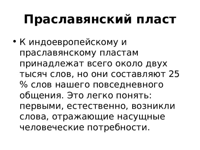 Праславянский пласт К индоевропейскому и праславянскому пластам принадлежат всего около двух тысяч слов, но они составляют 25 % слов нашего повседневного общения. Это легко понять: первыми, естественно, возникли слова, отражающие насущные человеческие потребности. 