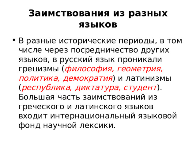 Заимствования из разных языков В разные исторические периоды, в том числе через посредничество других языков, в русский язык проникали грецизмы ( философия, геометрия, политика, демократия ) и латинизмы ( республика , диктатура, студент ). Большая часть заимствований из греческого и латинского языков входит интернациональный языковой фонд научной лексики. 
