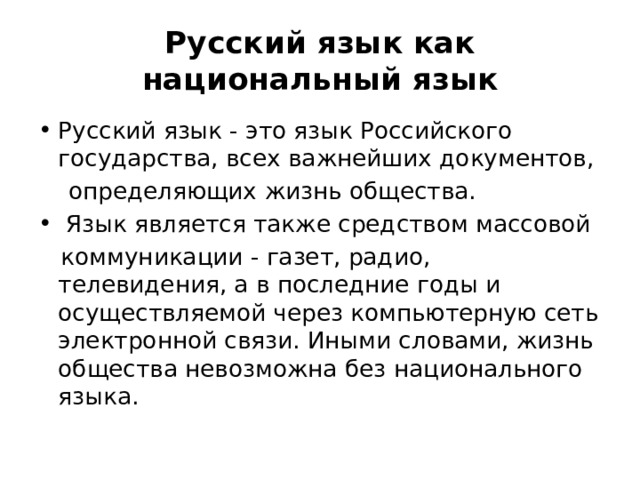 Русский язык как национальный язык Русский язык - это язык Российского государства, всех важнейших документов,  определяющих жизнь общества.  Язык является также средством массовой  коммуникации - газет, радио, телевидения, а в последние годы и осуществляемой через компьютерную сеть электронной связи. Иными словами, жизнь общества невозможна без национального языка. 