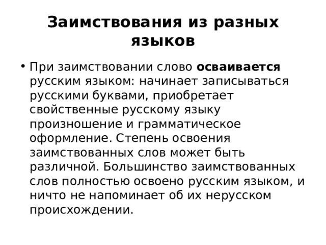 Заимствования из разных языков При заимствовании слово осваивается русским языком: начинает записываться русскими буквами, приобретает свойственные русскому языку произношение и грамматическое оформление. Степень освоения заимствованных слов может быть различной. Большинство заимствованных слов полностью освоено русским языком, и ничто не напоминает об их нерусском происхождении. 