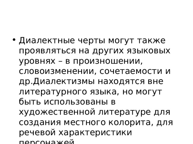Диалектные черты могут также проявляться на других языковых уровнях – в произношении, словоизменении, сочетаемости и др.Диалектизмы находятся вне литературного языка, но могут быть использованы в художественной литературе для создания местного колорита, для речевой характеристики персонажей. 