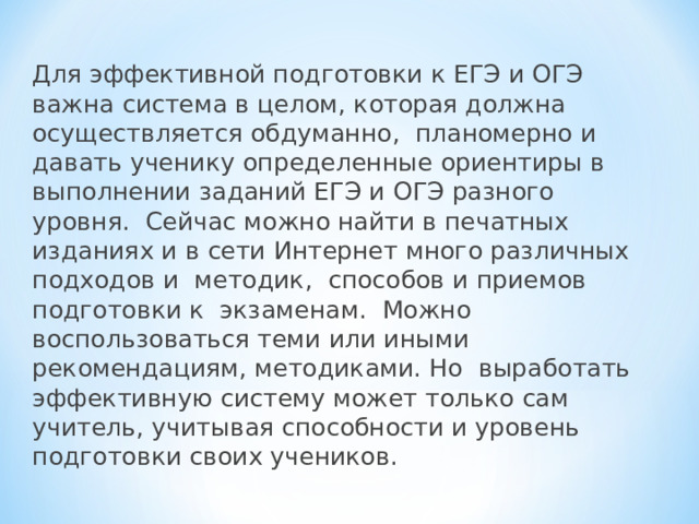 Для эффективной подготовки к ЕГЭ и ОГЭ важна система в целом, которая должна осуществляется обдуманно, планомерно и давать ученику определенные ориентиры в выполнении заданий ЕГЭ и ОГЭ разного уровня. Сейчас можно найти в печатных изданиях и в сети Интернет много различных подходов и методик, способов и приемов подготовки к экзаменам. Можно воспользоваться теми или иными рекомендациям, методиками. Но выработать эффективную систему может только сам учитель, учитывая способности и уровень подготовки своих учеников. 