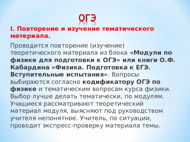 I. Повторение и изучение тематического материала. Проводится повторение (изучение) теоретического материала из блока «Модули по физике для подготовки к ОГЭ» или книги О.Ф. Кабардина «Физика. Подготовка к ЕГЭ. Вступительные испытания» . Вопросы выбираются согласно кодификатору ОГЭ по физике и тематическим вопросам курса физики. Выбор лучше делать тематически, по модулям. Учащиеся рассматривают теоретический материал модуля, выясняют под руководством учителя непонятное. Учитель, по ситуации, проводит экспресс-проверку материала темы. 