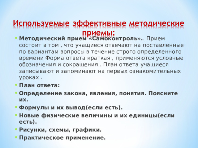 Методический прием «Самоконтроль». . Прием состоит в том , что учащиеся отвечают на поставленные по вариантам вопросы в течение строго определенного времени Форма ответа краткая , применяются условные обозначения и сокращения . План ответа учащиеся записывают и запоминают на первых ознакомительных уроках . План ответа: Определение закона, явления, понятия. Поясните их. Формулы и их вывод(если есть). Новые физические величины и их единицы(если есть). Рисунки, схемы, графики. Практическое применение.  