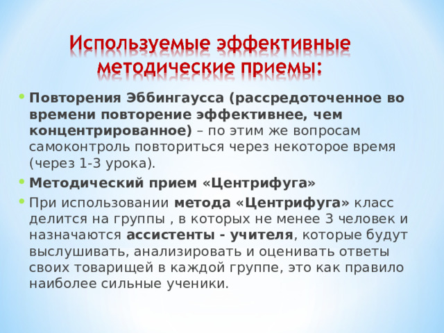 Повторения Эббингаусса (рассредоточенное во времени повторение эффективнее, чем концентрированное) – по этим же вопросам самоконтроль повториться через некоторое время (через 1-3 урока). Методический прием «Центрифуга» При использовании метода «Центрифуга» класс делится на группы , в которых не менее 3 человек и назначаются ассистенты - учителя , которые будут выслушивать, анализировать и оценивать ответы своих товарищей в каждой группе, это как правило наиболее сильные ученики. 