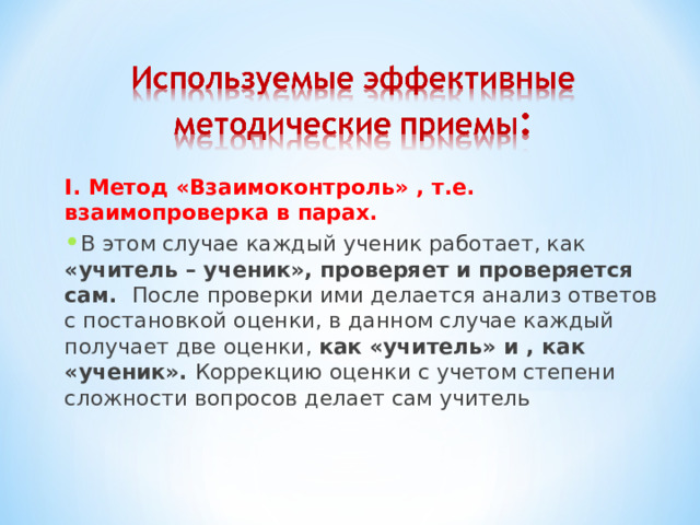 I. Метод «Взаимоконтроль» , т.е. взаимопроверка в парах. В этом случае каждый ученик работает, как «учитель – ученик», проверяет и проверяется сам. После проверки ими делается анализ ответов с постановкой оценки, в данном случае каждый получает две оценки, как «учитель» и , как «ученик». Коррекцию оценки с учетом степени сложности вопросов делает сам учитель  