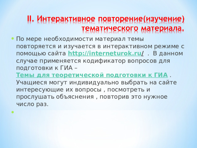 По мере необходимости материал темы повторяется и изучается в интерактивном режиме с помощью сайта http :// interneturok . ru / . В данном случае применяется кодификатор вопросов для подготовки к ГИА – Темы для теоретической подготовки к ГИА . Учащиеся могут индивидуально выбрать на сайте интересующие их вопросы , посмотреть и прослушать объяснения , повторив это нужное число раз.    