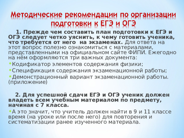  1. Прежде чем составить план подготовки к ЕГЭ и ОГЭ следует четко уяснить, к чему готовить ученика, что требуется от него на экзаменах. Для ответа на этот вопрос полезно ознакомиться с материалами, представленными на официальном сайте ФИПИ. Ежегодно на нём оформляются три важных документа: Кодификатор элементов содержания физики; Спецификация содержания экзаменационной работы; Демонстрационный вариант экзаменационной работы. (приложение)    2. Для успешной сдачи ЕГЭ и ОГЭ ученик должен владеть всем учебным материалом по предмету, начиная с 7 класса. А это значит, что учитель должен найти в 9 и 11 классе время (на уроке или после него) для повторения и систематизации ранее изученного материала.   