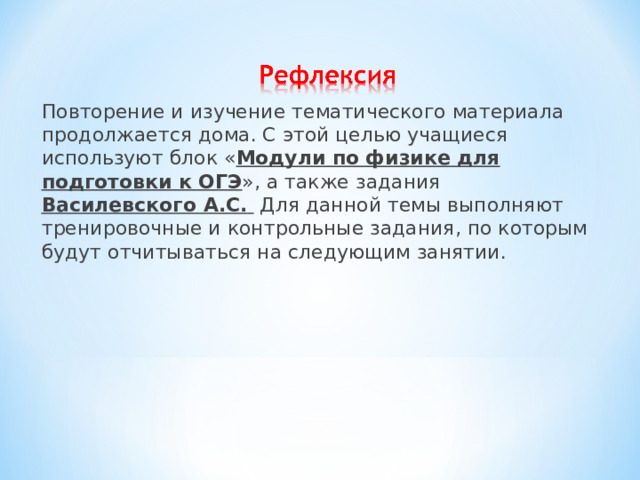 Повторение и изучение тематического материала продолжается дома. С этой целью учащиеся используют блок « Модули по физике для подготовки к ОГЭ », а также задания Василевского А.С.  Для данной темы выполняют тренировочные и контрольные задания, по которым будут отчитываться на следующим занятии. 