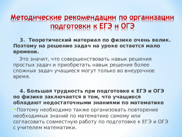  3. Теоретический материал по физике очень велик. Поэтому на решение задач на уроке остается мало времени.   Это значит, что совершенствовать навык решения простых задач и приобретать навык решения более сложных задач учащиеся могут только во внеурочное время.    4. Большая трудность при подготовке к ЕГЭ и ОГЭ по физике заключается в том, что учащиеся обладают недостаточными знаниями по математике Поэтому необходимо также организовать повторение необходимых знаний по математике самому или согласовать совместную работу по подготовке к ЕГЭ и ОГЭ с учителем математики.  