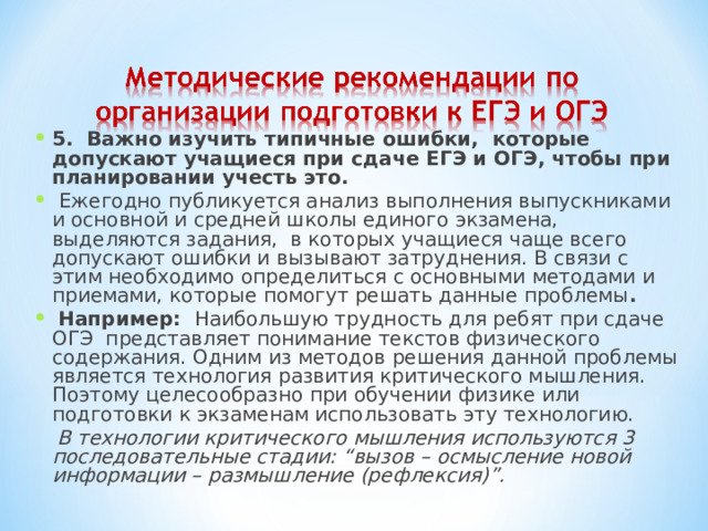 5. Важно изучить типичные ошибки, которые допускают учащиеся при сдаче ЕГЭ и ОГЭ, чтобы при планировании учесть это.  Ежегодно публикуется анализ выполнения выпускниками и основной и средней школы единого экзамена, выделяются задания, в которых учащиеся чаще всего допускают ошибки и вызывают затруднения. В связи с этим необходимо определиться с основными методами и приемами, которые помогут решать данные проблемы .  Например:   Наибольшую трудность для ребят при сдаче ОГЭ представляет понимание текстов физического содержания. Одним из методов решения данной проблемы является технология развития критического мышления. Поэтому целесообразно при обучении физике или подготовки к экзаменам использовать эту технологию.  В технологии критического мышления используются 3 последовательные стадии: “вызов – осмысление новой информации – размышление (рефлексия)”.  