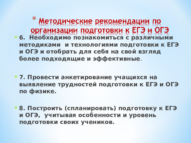 6.  Необходимо познакомиться с различными методиками и технологиями подготовки к ЕГЭ и ОГЭ и отобрать для себя на свой взгляд более подходящие и эффективные .  7. Провести анкетирование учащихся на выявление трудностей подготовки к ЕГЭ и ОГЭ по физике.   8. Построить (спланировать) подготовку к ЕГЭ и ОГЭ, учитывая особенности и уровень подготовки своих учеников.    