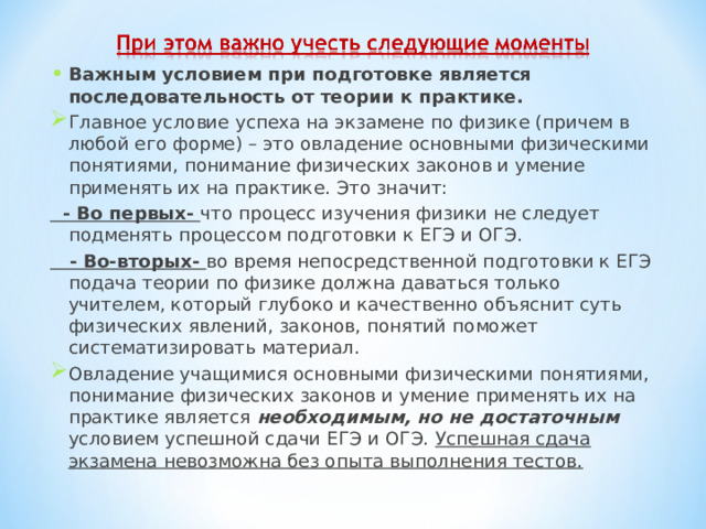 Важным условием при подготовке является последовательность от теории к практике. Главное условие успеха на экзамене по физике (причем в любой его форме) – это овладение основными физическими понятиями, понимание физических законов и умение применять их на практике. Это значит:  - Во первых- что процесс изучения физики не следует подменять процессом подготовки к ЕГЭ и ОГЭ.  - Во-вторых- во время непосредственной подготовки к ЕГЭ подача теории по физике должна даваться только учителем, который глубоко и качественно объяснит суть физических явлений, законов, понятий поможет систематизировать материал. Овладение учащимися основными физическими понятиями, понимание физических законов и умение применять их на практике является необходимым, но не достаточным условием успешной сдачи ЕГЭ и ОГЭ. Успешная сдача экзамена невозможна без опыта выполнения тестов.    