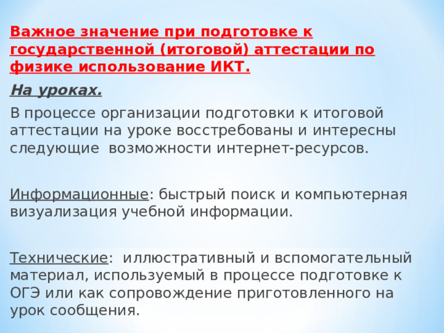 Важное значение при подготовке к государственной (итоговой) аттестации по физике использование ИКТ. На уроках. В процессе организации подготовки к итоговой аттестации на уроке восстребованы и интересны следующие возможности интернет-ресурсов. Информационные : быстрый поиск и компьютерная визуа­лизация учебной информации. Технические : иллюстративный и вспомогательный матери­ал, используемый в процессе подготовке к ОГЭ или как со­провождение приготовленного на урок сообщения. 