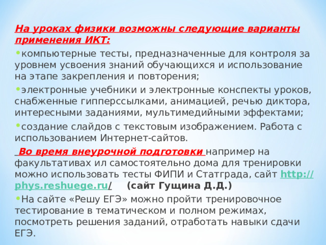 На уроках физики возможны следующие варианты применения ИКТ: компьютерные тесты, предназначенные для контроля за уровнем усвоения знаний обучающихся и использование на этапе закрепления и повторения; электронные учебники и электронные конспекты уроков, снабженные гипперссылками, анимацией, речью диктора, интересными заданиями, мультимедийными эффектами; создание слайдов с текстовым изображением. Работа с использованием Интернет-сайтов.  Во время внеурочной подготовки например на факультативах ил самостоятельно дома для тренировки можно использовать тесты ФИПИ и Статграда, сайт http :// phys . reshuege . ru /  (сайт Гущина Д.Д.) На сайте «Решу ЕГЭ» можно пройти тренировочное тестирование в тематическом и полном режимах, посмотреть решения заданий, отработать навыки сдачи ЕГЭ.   