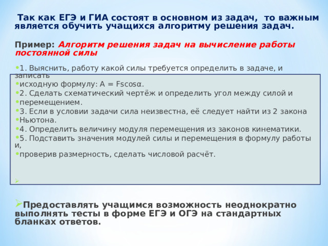  Так как ЕГЭ и ГИА состоят в основном из задач, то важным является обучить учащихся алгоритму решения задач.  Пример:  Алгоритм решения задач на вычисление работы постоянной силы  1. Выяснить, работу какой силы требуется определить в задаче, и записать исходную формулу: А = Fsсоsα. 2. Сделать схематический чертёж и определить угол между силой и перемещением. 3. Если в условии задачи сила неизвестна, её следует найти из 2 закона Ньютона. 4. Определить величину модуля перемещения из законов кинематики. 5. Подставить значения модулей силы и перемещения в формулу работы и, проверив размерность, сделать числовой расчёт.    Предоставлять учащимся возможность неоднократно выполнять тесты в форме ЕГЭ и ОГЭ на стандартных бланках ответов.    