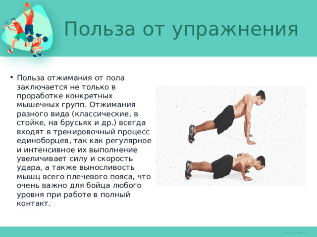 Польза от упражнения Польза отжимания от пола заключается не только в проработке конкретных мышечных групп. Отжимания разного вида (классические, в стойке, на брусьях и др.) всегда входят в тренировочный процесс единоборцев, так как регулярное и интенсивное их выполнение увеличивает силу и скорость удара, а также выносливость мышц всего плечевого пояса, что очень важно для бойца любого уровня при работе в полный контакт. 