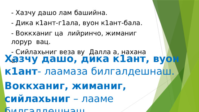 - Хазчу дашо лам башийна. - Дика к1ант-г1ала, вуон к1ант-бала. - Воккханиг ца лийринчо, жиманиг лорур вац. - Сийлахьниг веза ву Далла а, нахана а. Хазчу дашо, дика к1ант, вуон к1ант - лаамаза билгалдешнаш. Воккханиг, жиманиг, сийлахьниг – лааме билгалдешнаш. 