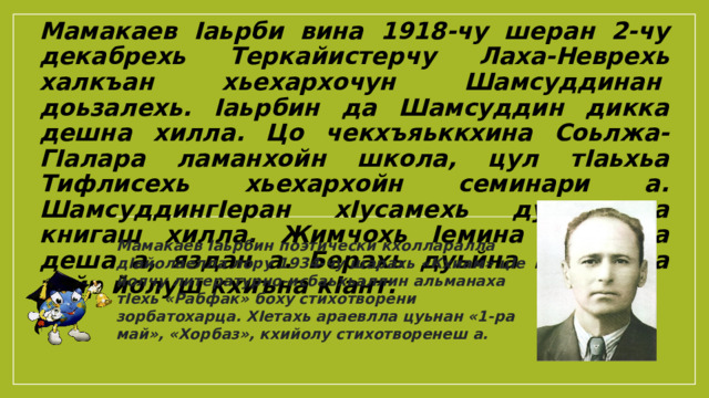 Мамакаев Iаьрбин поэтически кхолларалла дIайолаелла лору 1934-чу шарахь «Кхиам» цIе йолчу литературно-исбаьхьаллин альманаха тIехь «Рабфак» боху стихотворени зорбатохарца. ХIетахь араевлла цуьнан «1-ра май», «Хорбаз», кхийолу стихотворенеш а. Мамакаев Iаьрби вина 1918-чу шеран 2-чу декабрехь Теркайистерчу Лаха-Неврехь халкъан хьехархочун Шамсуддинан  доьзалехь. Iаьрбин да Шамсуддин дикка дешна хилла. Цо чекхъяьккхина Соьлжа-ГIалара ламанхойн школа, цул тIаьхьа Тифлисехь хьехархойн семинари а. ШамсуддингIеран хIусамехь дуккха а книгаш хилла. Жимчохь Iемина Iаьрбина деша а, яздан а. Берахь дуьйна книгашца уьйр йолуш кхиъна кIант. 