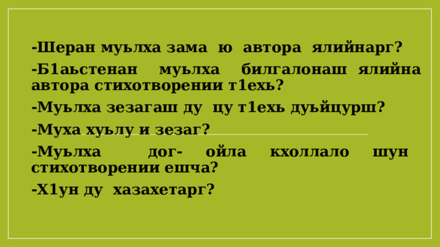 -Шеран муьлха зама ю автора ялийнарг? -Б1аьстенан муьлха билгалонаш ялийна автора стихотворении т1ехь? -Муьлха зезагаш ду цу т1ехь дуьйцурш? -Муха хуьлу и зезаг? -Муьлха дог- ойла кхоллало шун стихотворении ешча? -Х1ун ду хазахетарг? 