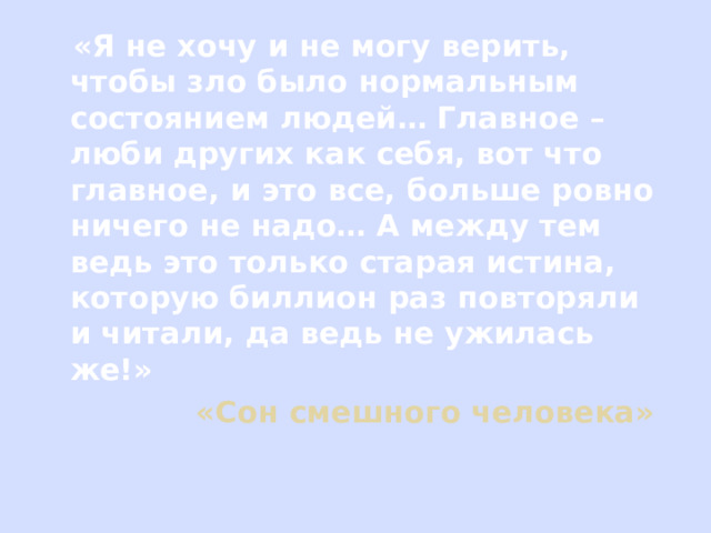  «Я не хочу и не могу верить, чтобы зло было нормальным состоянием людей… Главное – люби других как себя, вот что главное, и это все, больше ровно ничего не надо… А между тем ведь это только старая истина, которую биллион раз повторяли и читали, да ведь не ужилась же!»  «Сон смешного человека» 