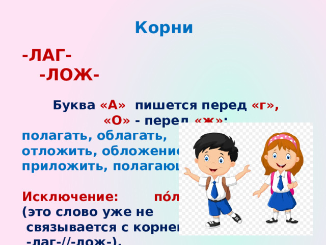 Корни -ЛАГ- -ЛОЖ-  Буква «А» пишется перед «г», «О» - перед «ж» : полагать, облагать, отложить, обложение, приложить, полагающий.  Исключение: пóлог (это слово уже не  связывается с корнем  -лаг-//-лож-).   