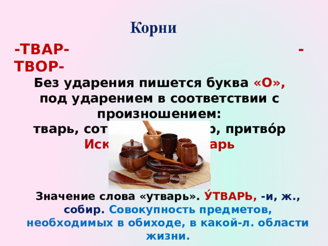 -ТВАР- -ТВОР- Без ударения пишется буква «О», под ударением в соответствии с произношением: тварь, сотвори́ть, затво́р, притво́р Исключение: у́тварь Значение слова «утварь». У́ТВАРЬ, -и, ж., собир. Совокупность предметов, необходимых в обиходе, в какой-л. области жизни. 
