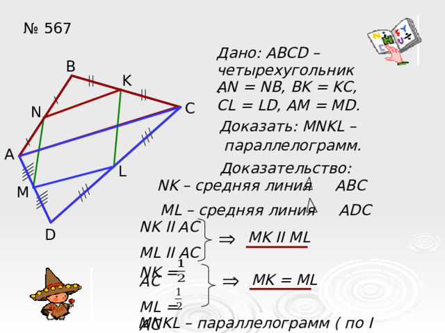 № 567 Дано: ABCD – четырехугольник. В K AN = NB, BK = KC, CL = LD, AM = MD. С N  Доказать: MNKL –  параллелограмм. А Доказательство: L NK – средняя линия ABC  M ML – средняя линия ADC NK II AC ML II AC D MK II ML MK = ML NK = AC ML = AC MNKL – параллелограмм ( по I признаку ) 