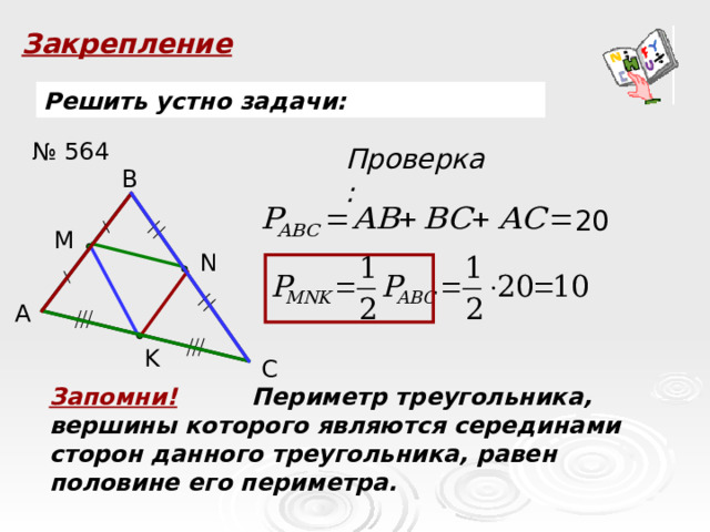 Закрепление Решить устно задачи: № 564 Проверка: B 20 M N A K C Запомни! Периметр треугольника, вершины которого являются серединами сторон данного треугольника, равен половине его периметра. 5 7 4 3 ,5 2,5 8  