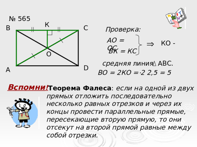 № 565 К С В Проверка: АО = ОС КО - ВК = КС О средняя линия АВС. D А . ВО = 2КО = 2 2,5 = 5 Вспомни !  Теорема Фалеса : если на одной из двух прямых отложить последовательно несколько равных отрезков и через их концы провести параллельные прямые, пересекающие вторую прямую, то они отсекут на второй прямой равные между собой отрезки. ? 2,5  