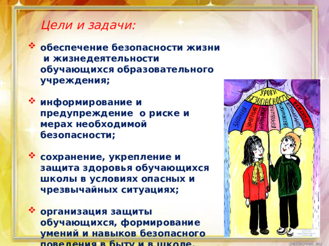  Цели и задачи: обеспечение безопасности жизни и жизнедеятельности обучающихся образовательного учреждения;  информирование и предупреждение о риске и мерах необходимой безопасности;  сохранение, укрепление и защита здоровья обучающихся школы в условиях опасных и чрезвычайных ситуациях;  организация защиты обучающихся, формирование умений и навыков безопасного поведения в быту и в школе. 