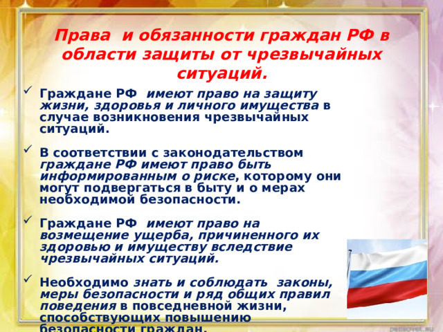 Права и обязанности граждан РФ в области защиты от чрезвычайных ситуаций. Граждане РФ имеют право на защиту жизни, здоровья и личного имущества в случае возникновения чрезвычайных ситуаций.  В соответствии с законодательством граждане РФ имеют право быть информированным о риске , которому они могут подвергаться в быту и о мерах необходимой безопасности.  Граждане РФ имеют право на возмещение ущерба, причиненного их здоровью и имуществу вследствие чрезвычайных ситуаций.  Необходимо знать и соблюдать законы, меры безопасности и ряд общих правил поведения в повседневной жизни, способствующих повышению безопасности граждан. 