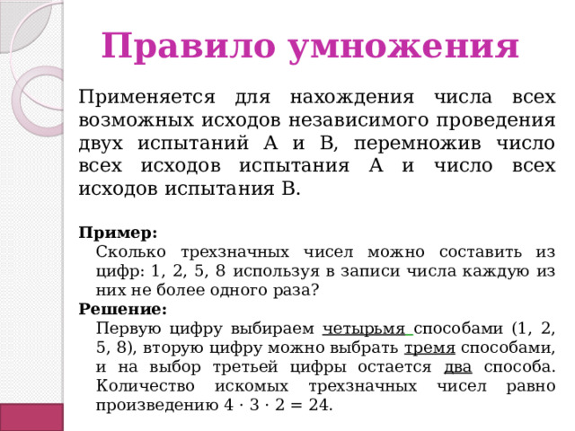 Правило умножения Применяется для нахождения числа всех возможных исходов независимого проведения двух испытаний А и В, перемножив число всех исходов испытания А и число всех исходов испытания В.  Пример: Сколько трехзначных чисел можно составить из цифр: 1, 2, 5, 8  используя в записи числа каждую из них не более одного раза? Решение: Первую цифру выбираем четырьмя  способами (1, 2, 5, 8), вторую цифру можно выбрать тремя способами, и на выбор третьей цифры остается два способа. Количество искомых трехзначных чисел равно произведению 4 · 3 · 2 = 24. 