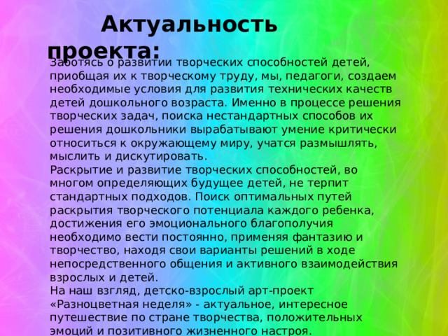  Актуальность проекта:   Заботясь о развитии творческих способностей детей, приобщая их к творческому труду, мы, педагоги, создаем необходимые условия для развития технических качеств детей дошкольного возраста. Именно в процессе решения творческих задач, поиска нестандартных способов их решения дошкольники вырабатывают умение критически относиться к окружающему миру, учатся размышлять, мыслить и дискутировать. Раскрытие и развитие творческих способностей, во многом определяющих будущее детей, не терпит стандартных подходов. Поиск оптимальных путей раскрытия творческого потенциала каждого ребенка, достижения его эмоционального благополучия необходимо вести постоянно, применяя фантазию и творчество, находя свои варианты решений в ходе непосредственного общения и активного взаимодействия взрослых и детей. На наш взгляд, детско-взрослый арт-проект «Разноцветная неделя» - актуальное, интересное путешествие по стране творчества, положительных эмоций и позитивного жизненного настроя. 