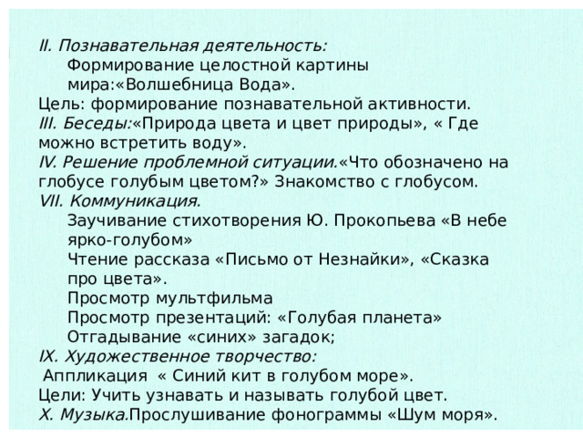 II. Познавательная деятельность: Формирование целостной картины мира:«Волшебница Вода». Цель: формирование познавательной активности. III. Беседы: «Природа цвета и цвет природы», « Где можно встретить воду». IV. Решение проблемной ситуации. «Что обозначено на глобусе голубым цветом?» Знакомство с глобусом. VII. Коммуникация. Заучивание стихотворения Ю. Прокопьева «В небе ярко-голубом» Чтение рассказа «Письмо от Незнайки», «Сказка про цвета». Просмотр мультфильма Просмотр презентаций: «Голубая планета» Отгадывание «синих» загадок; IX. Художественное творчество:  Аппликация « Синий кит в голубом море». Цели: Учить узнавать и называть голубой цвет. X. Музыка. Прослушивание фонограммы «Шум моря». 