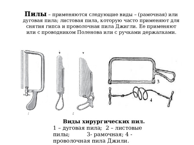 Пилы  – применяются следующие виды – (рамочная) или дуговая пила; листовая пила, которую часто применяют для снятия гипса и проволочная пила Джигли. Ее применяют или с проводником Поленова или с ручками держалками. Виды хирургических пил. 1 – дуговая пила; 2 – листовые пилы; 3- рамочная; 4 - проволочная пила Джили. 