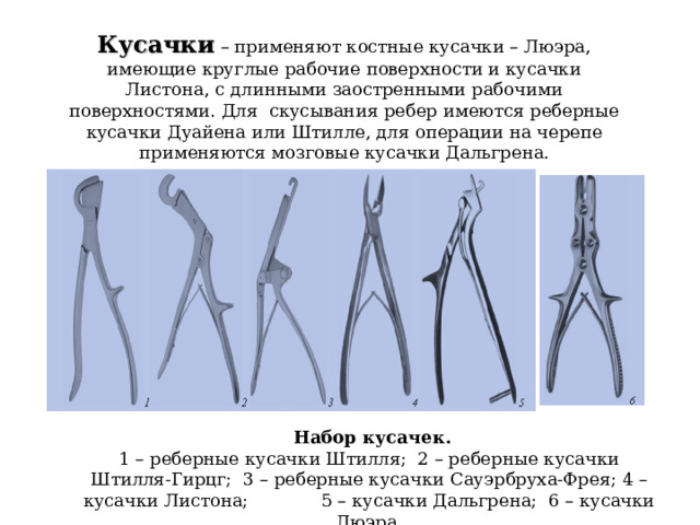 Кусачки  – применяют костные кусачки – Люэра, имеющие круглые рабочие поверхности и кусачки Листона, с длинными заостренными рабочими поверхностями. Для скусывания ребер имеются реберные кусачки Дуайена или Штилле, для операции на черепе применяются мозговые кусачки Дальгрена.  Набор кусачек. 1 – реберные кусачки Штилля; 2 – реберные кусачки Штилля-Гирцг; 3 – реберные кусачки Сауэрбруха-Фрея; 4 – кусачки Листона; 5 – кусачки Дальгрена; 6 – кусачки Люэра. 