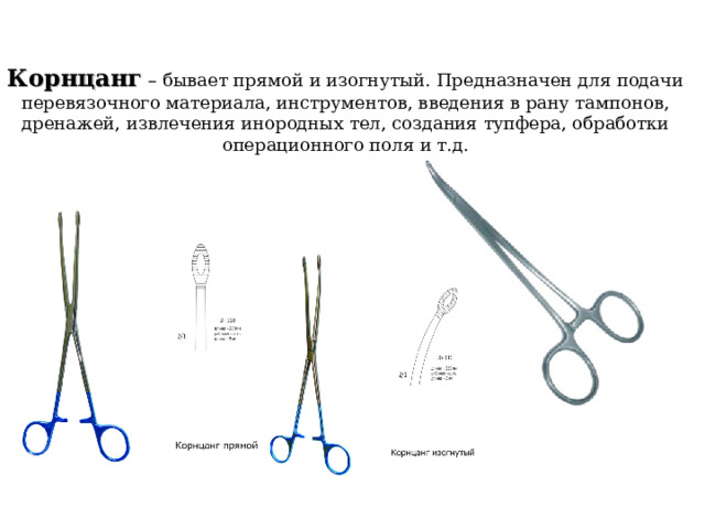 Корнцанг  – бывает прямой и изогнутый. Предназначен для подачи перевязочного материала, инструментов, введения в рану тампонов, дренажей, извлечения инородных тел, создания тупфера, обработки операционного поля и т.д. 